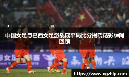 中国女足与巴西女足激战成平局比分揭晓精彩瞬间回顾